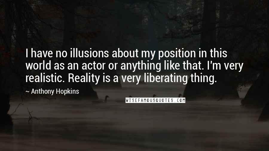 Anthony Hopkins Quotes: I have no illusions about my position in this world as an actor or anything like that. I'm very realistic. Reality is a very liberating thing.