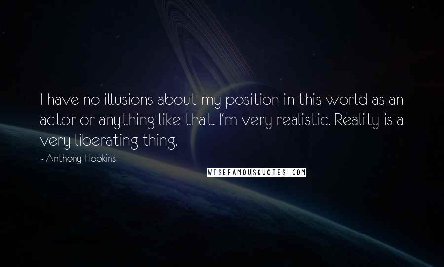 Anthony Hopkins Quotes: I have no illusions about my position in this world as an actor or anything like that. I'm very realistic. Reality is a very liberating thing.