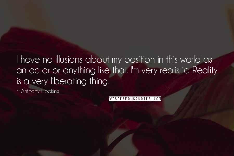 Anthony Hopkins Quotes: I have no illusions about my position in this world as an actor or anything like that. I'm very realistic. Reality is a very liberating thing.