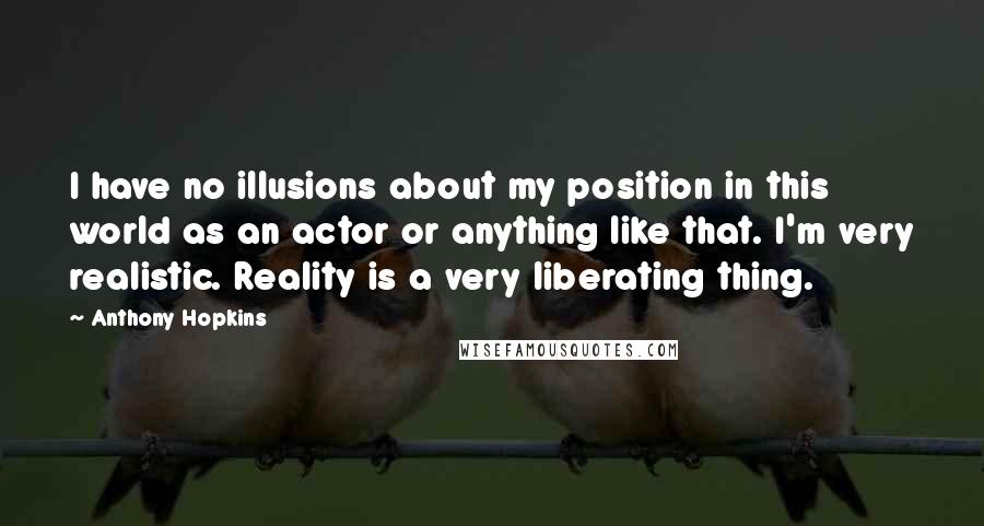 Anthony Hopkins Quotes: I have no illusions about my position in this world as an actor or anything like that. I'm very realistic. Reality is a very liberating thing.