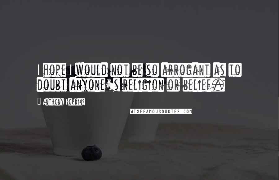 Anthony Hopkins Quotes: I hope I would not be so arrogant as to doubt anyone's religion or belief.