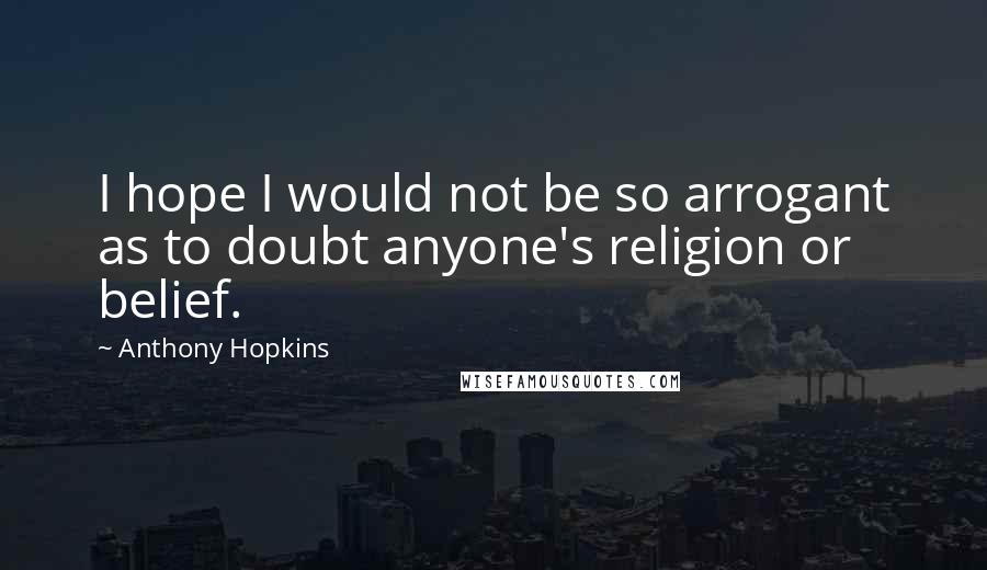 Anthony Hopkins Quotes: I hope I would not be so arrogant as to doubt anyone's religion or belief.