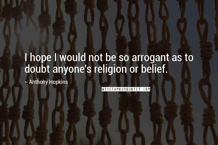 Anthony Hopkins Quotes: I hope I would not be so arrogant as to doubt anyone's religion or belief.