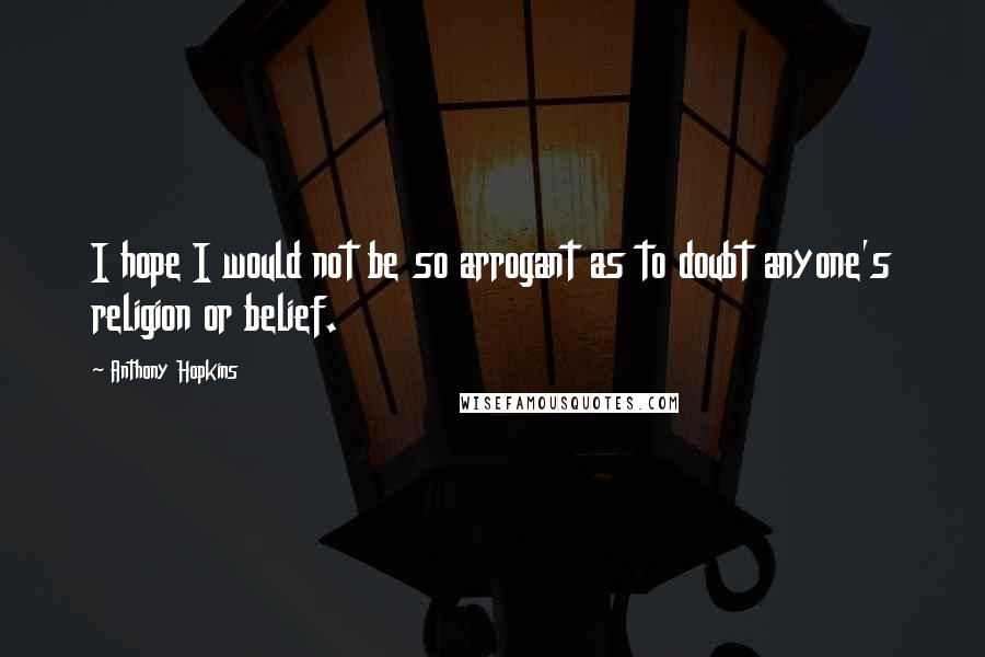 Anthony Hopkins Quotes: I hope I would not be so arrogant as to doubt anyone's religion or belief.