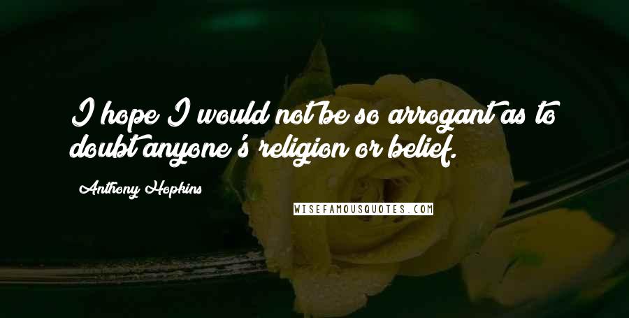 Anthony Hopkins Quotes: I hope I would not be so arrogant as to doubt anyone's religion or belief.