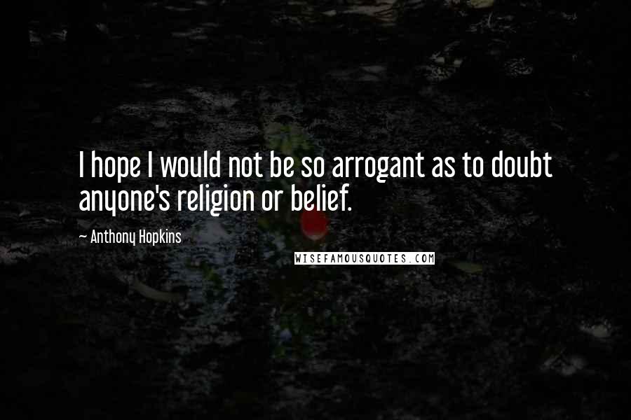 Anthony Hopkins Quotes: I hope I would not be so arrogant as to doubt anyone's religion or belief.