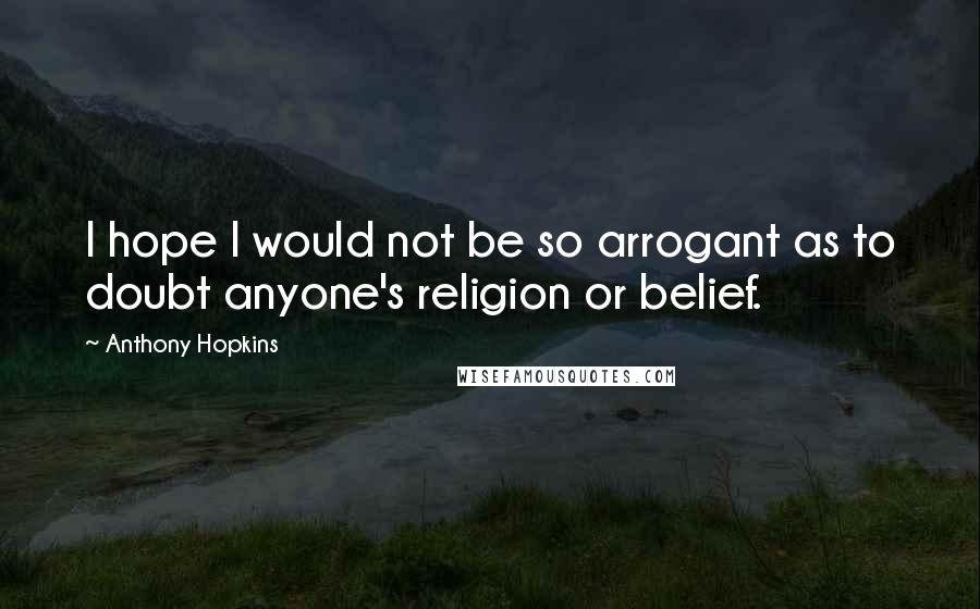 Anthony Hopkins Quotes: I hope I would not be so arrogant as to doubt anyone's religion or belief.