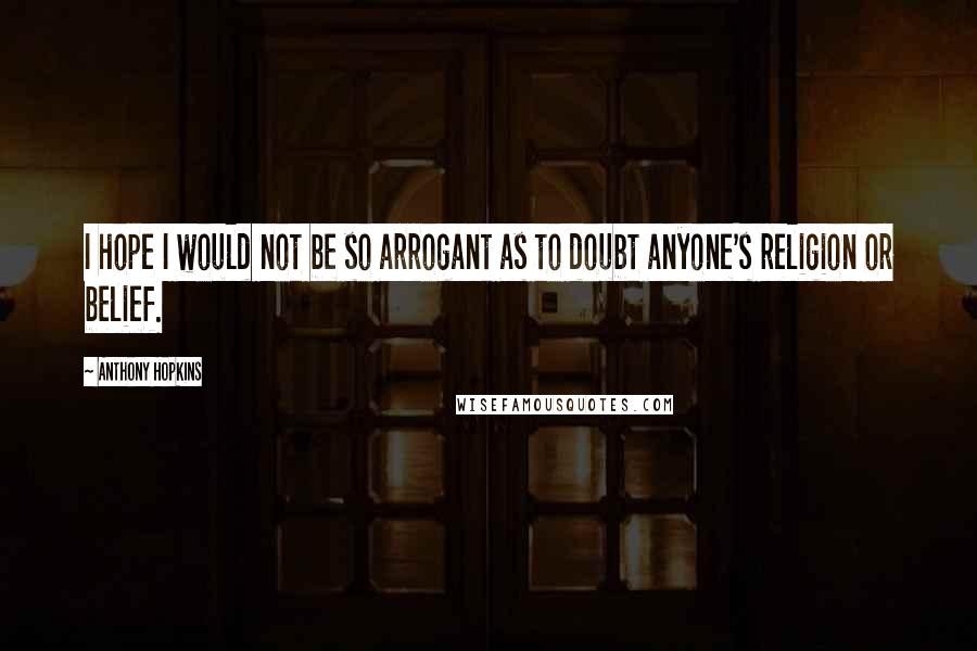 Anthony Hopkins Quotes: I hope I would not be so arrogant as to doubt anyone's religion or belief.