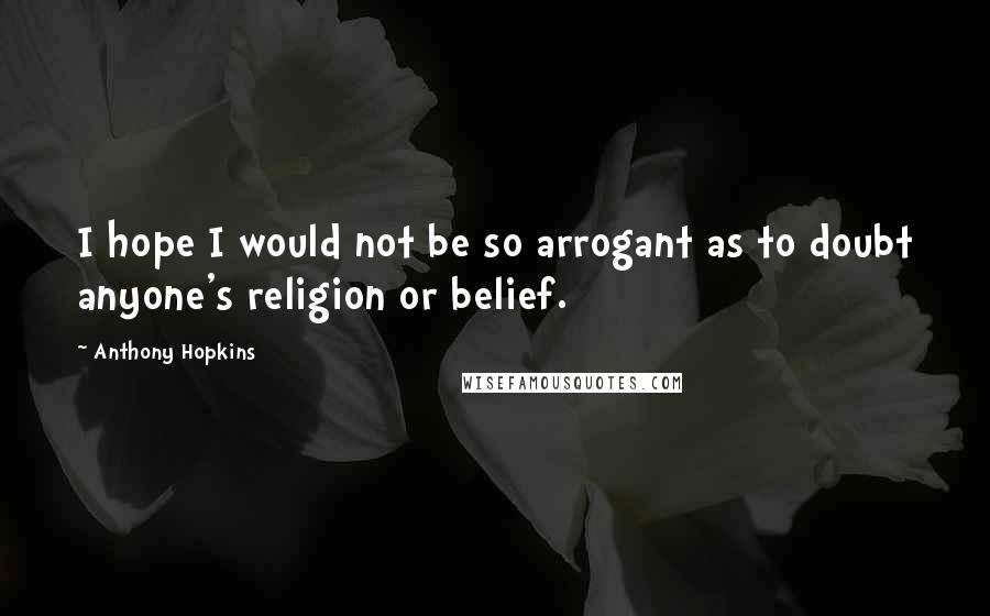 Anthony Hopkins Quotes: I hope I would not be so arrogant as to doubt anyone's religion or belief.