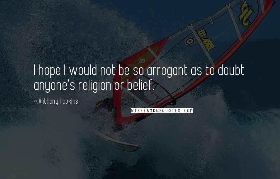 Anthony Hopkins Quotes: I hope I would not be so arrogant as to doubt anyone's religion or belief.