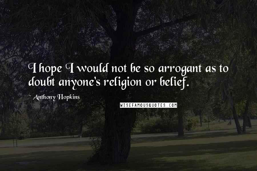Anthony Hopkins Quotes: I hope I would not be so arrogant as to doubt anyone's religion or belief.