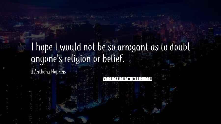 Anthony Hopkins Quotes: I hope I would not be so arrogant as to doubt anyone's religion or belief.