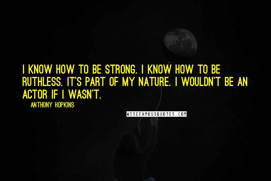 Anthony Hopkins Quotes: I know how to be strong. I know how to be ruthless. It's part of my nature. I wouldn't be an actor if I wasn't.