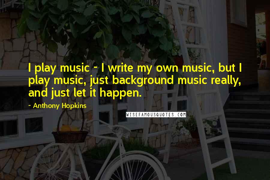 Anthony Hopkins Quotes: I play music - I write my own music, but I play music, just background music really, and just let it happen.