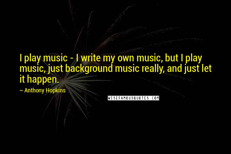 Anthony Hopkins Quotes: I play music - I write my own music, but I play music, just background music really, and just let it happen.