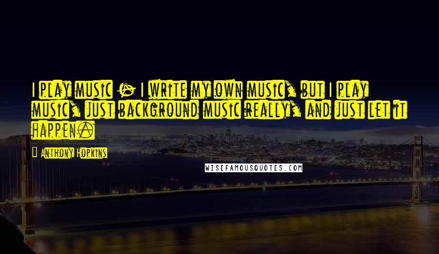 Anthony Hopkins Quotes: I play music - I write my own music, but I play music, just background music really, and just let it happen.