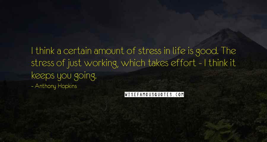 Anthony Hopkins Quotes: I think a certain amount of stress in life is good. The stress of just working, which takes effort - I think it keeps you going.