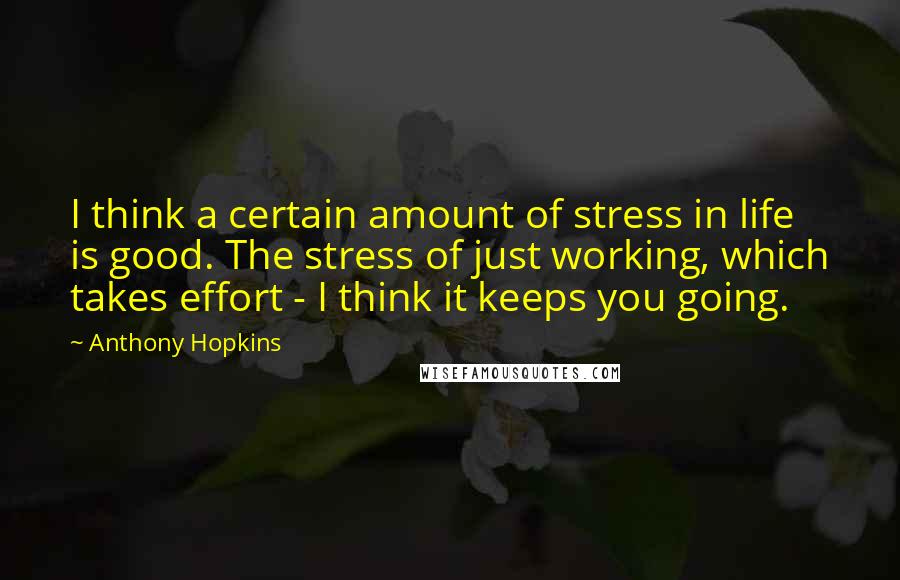 Anthony Hopkins Quotes: I think a certain amount of stress in life is good. The stress of just working, which takes effort - I think it keeps you going.
