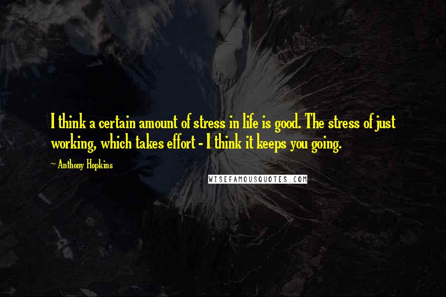 Anthony Hopkins Quotes: I think a certain amount of stress in life is good. The stress of just working, which takes effort - I think it keeps you going.