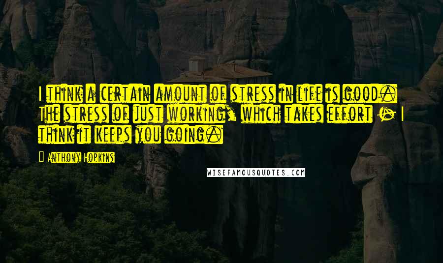 Anthony Hopkins Quotes: I think a certain amount of stress in life is good. The stress of just working, which takes effort - I think it keeps you going.