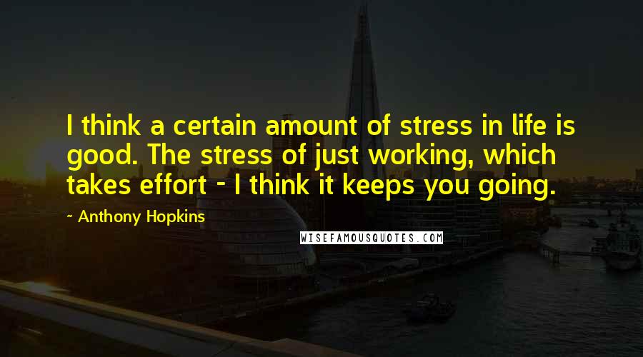 Anthony Hopkins Quotes: I think a certain amount of stress in life is good. The stress of just working, which takes effort - I think it keeps you going.