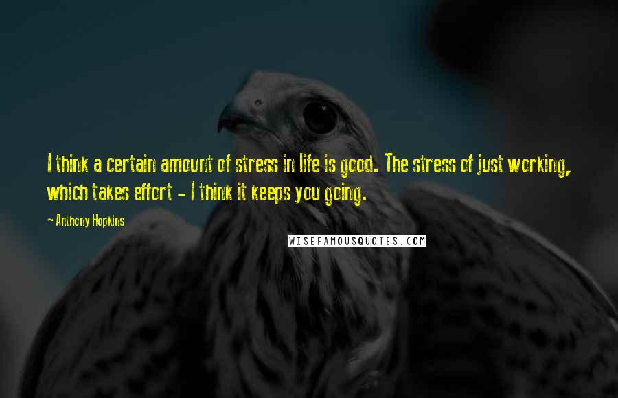 Anthony Hopkins Quotes: I think a certain amount of stress in life is good. The stress of just working, which takes effort - I think it keeps you going.