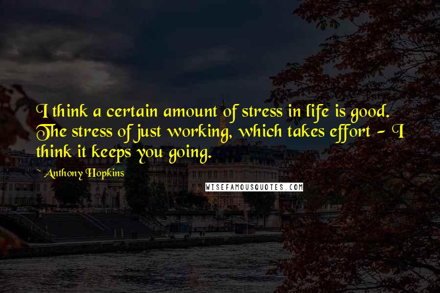 Anthony Hopkins Quotes: I think a certain amount of stress in life is good. The stress of just working, which takes effort - I think it keeps you going.