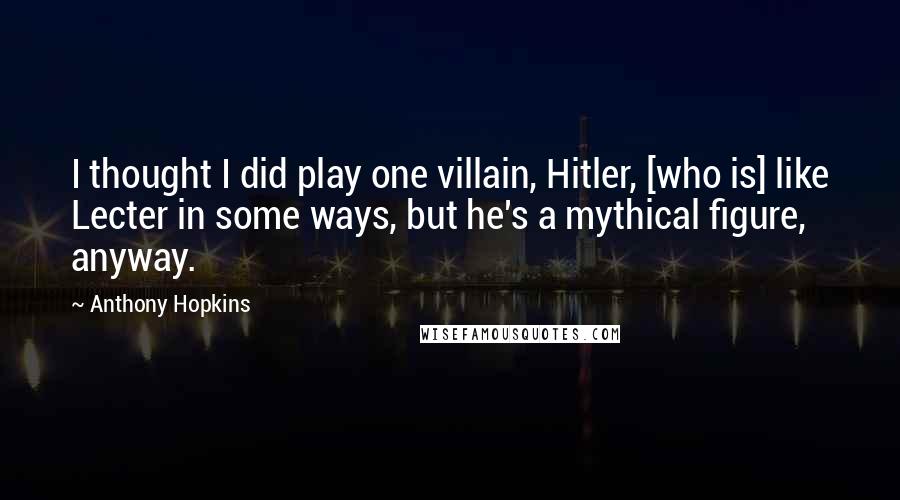 Anthony Hopkins Quotes: I thought I did play one villain, Hitler, [who is] like Lecter in some ways, but he's a mythical figure, anyway.