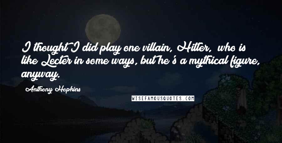 Anthony Hopkins Quotes: I thought I did play one villain, Hitler, [who is] like Lecter in some ways, but he's a mythical figure, anyway.