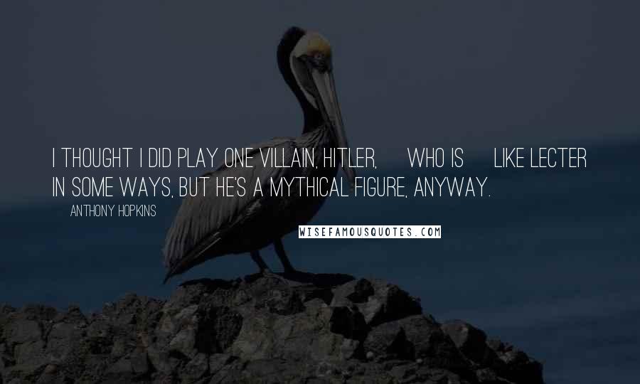 Anthony Hopkins Quotes: I thought I did play one villain, Hitler, [who is] like Lecter in some ways, but he's a mythical figure, anyway.