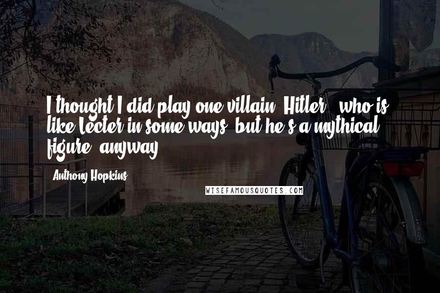 Anthony Hopkins Quotes: I thought I did play one villain, Hitler, [who is] like Lecter in some ways, but he's a mythical figure, anyway.