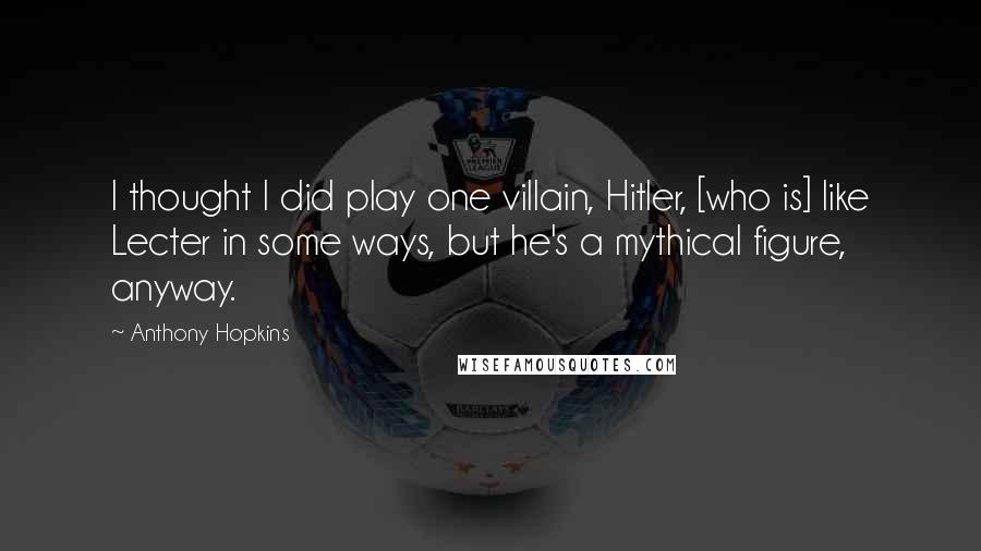 Anthony Hopkins Quotes: I thought I did play one villain, Hitler, [who is] like Lecter in some ways, but he's a mythical figure, anyway.