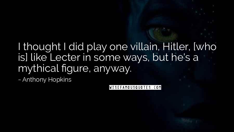 Anthony Hopkins Quotes: I thought I did play one villain, Hitler, [who is] like Lecter in some ways, but he's a mythical figure, anyway.