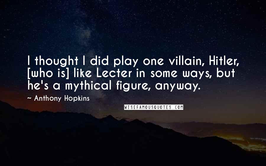 Anthony Hopkins Quotes: I thought I did play one villain, Hitler, [who is] like Lecter in some ways, but he's a mythical figure, anyway.