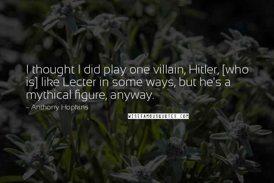 Anthony Hopkins Quotes: I thought I did play one villain, Hitler, [who is] like Lecter in some ways, but he's a mythical figure, anyway.