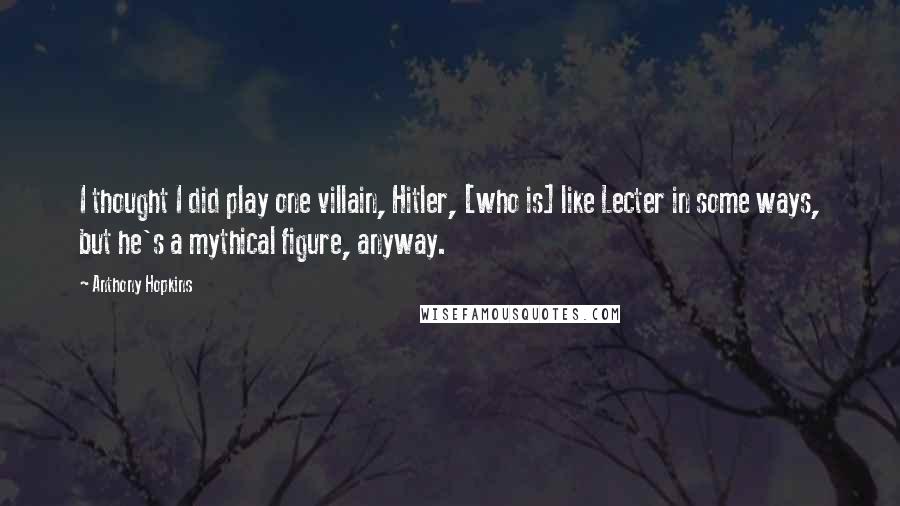 Anthony Hopkins Quotes: I thought I did play one villain, Hitler, [who is] like Lecter in some ways, but he's a mythical figure, anyway.