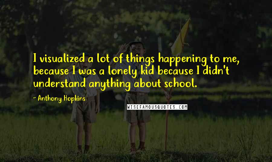 Anthony Hopkins Quotes: I visualized a lot of things happening to me, because I was a lonely kid because I didn't understand anything about school.