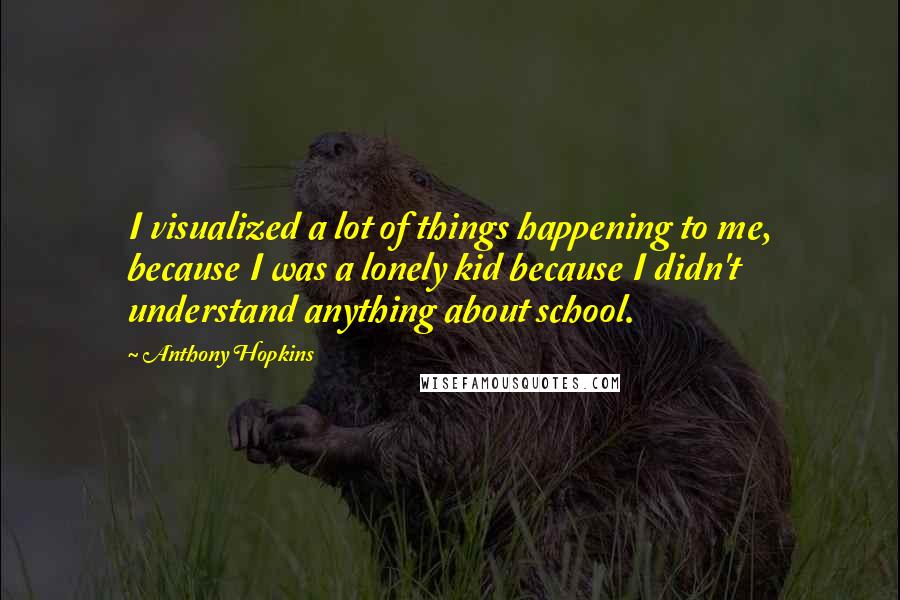 Anthony Hopkins Quotes: I visualized a lot of things happening to me, because I was a lonely kid because I didn't understand anything about school.