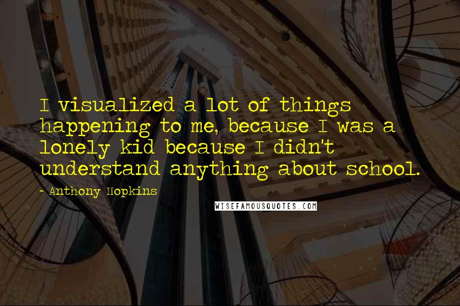 Anthony Hopkins Quotes: I visualized a lot of things happening to me, because I was a lonely kid because I didn't understand anything about school.