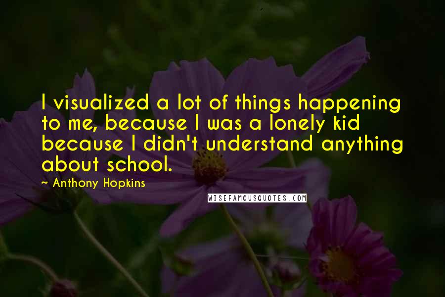 Anthony Hopkins Quotes: I visualized a lot of things happening to me, because I was a lonely kid because I didn't understand anything about school.