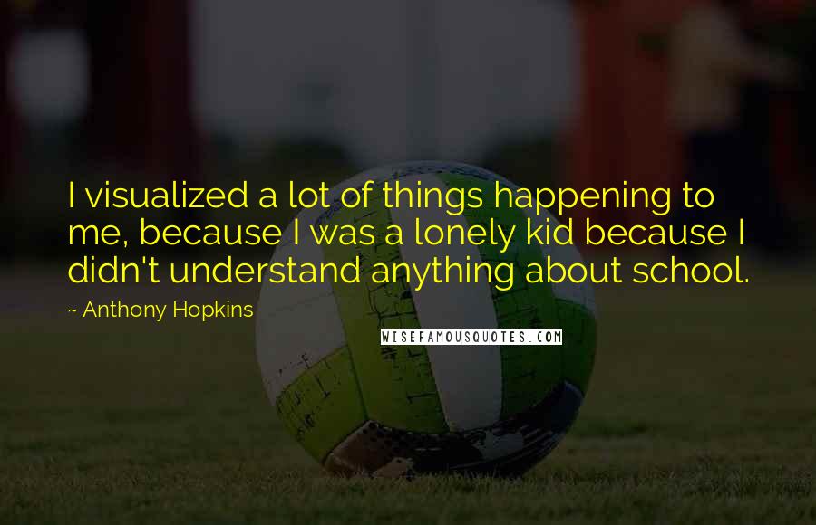 Anthony Hopkins Quotes: I visualized a lot of things happening to me, because I was a lonely kid because I didn't understand anything about school.