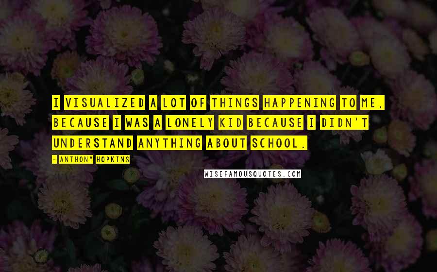 Anthony Hopkins Quotes: I visualized a lot of things happening to me, because I was a lonely kid because I didn't understand anything about school.