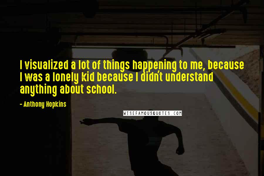 Anthony Hopkins Quotes: I visualized a lot of things happening to me, because I was a lonely kid because I didn't understand anything about school.