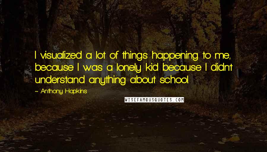 Anthony Hopkins Quotes: I visualized a lot of things happening to me, because I was a lonely kid because I didn't understand anything about school.