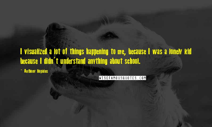 Anthony Hopkins Quotes: I visualized a lot of things happening to me, because I was a lonely kid because I didn't understand anything about school.