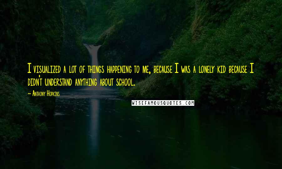 Anthony Hopkins Quotes: I visualized a lot of things happening to me, because I was a lonely kid because I didn't understand anything about school.