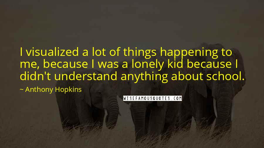 Anthony Hopkins Quotes: I visualized a lot of things happening to me, because I was a lonely kid because I didn't understand anything about school.