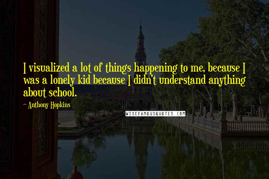 Anthony Hopkins Quotes: I visualized a lot of things happening to me, because I was a lonely kid because I didn't understand anything about school.