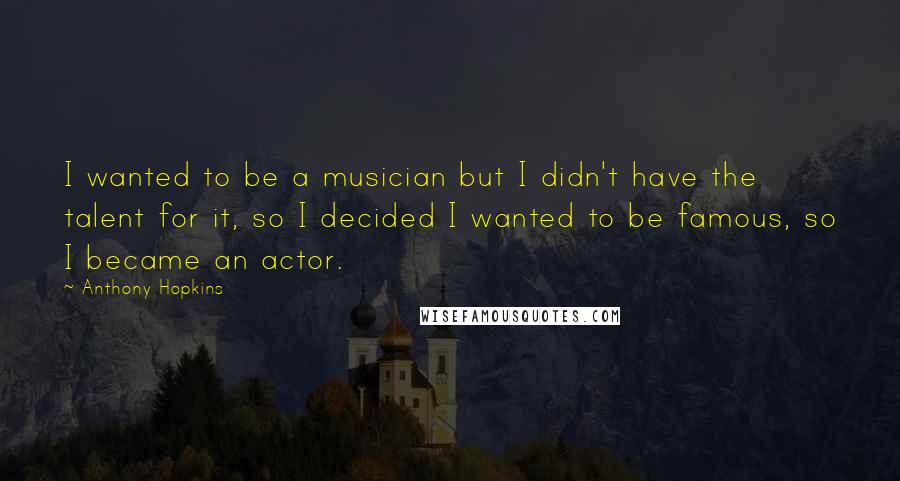 Anthony Hopkins Quotes: I wanted to be a musician but I didn't have the talent for it, so I decided I wanted to be famous, so I became an actor.