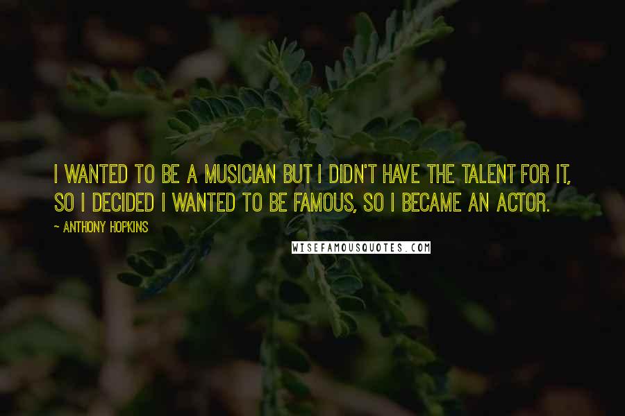 Anthony Hopkins Quotes: I wanted to be a musician but I didn't have the talent for it, so I decided I wanted to be famous, so I became an actor.